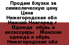 Продам блузки за символическую цену › Цена ­ 50 - Нижегородская обл., Нижний Новгород г. Одежда, обувь и аксессуары » Женская одежда и обувь   . Нижегородская обл.,Нижний Новгород г.